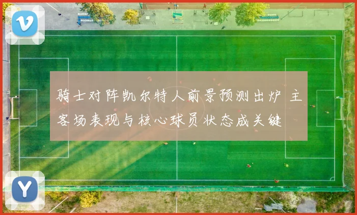 骑士对阵凯尔特人前景预测出炉 主客场表现与核心球员状态成关键
