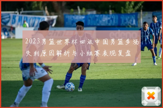 2023男篮世界杯回放中国男篮多场失利原因解析与小组赛表现复盘