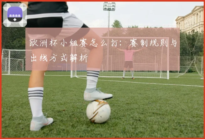 欧洲杯小组赛怎么打：赛制规则与出线方式解析