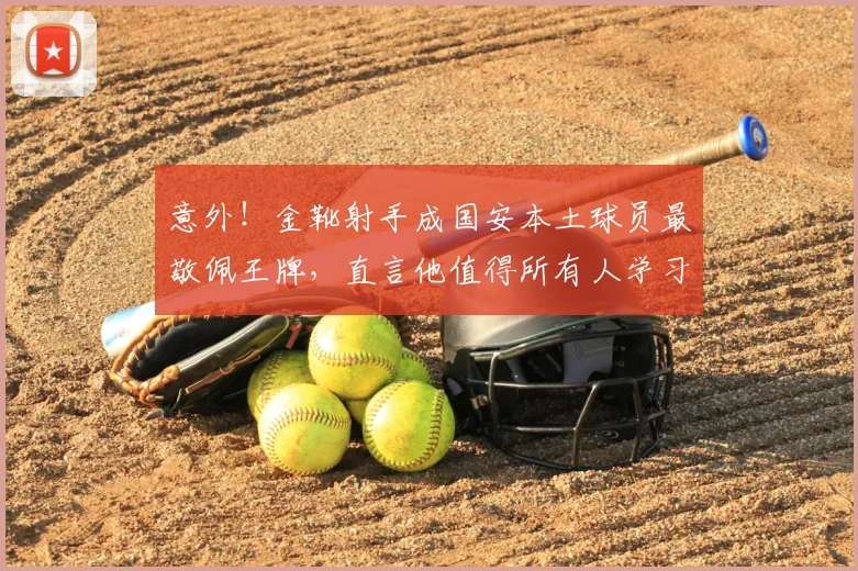 意外！金靴射手成国安本土球员最敬佩王牌，直言他值得所有人学习