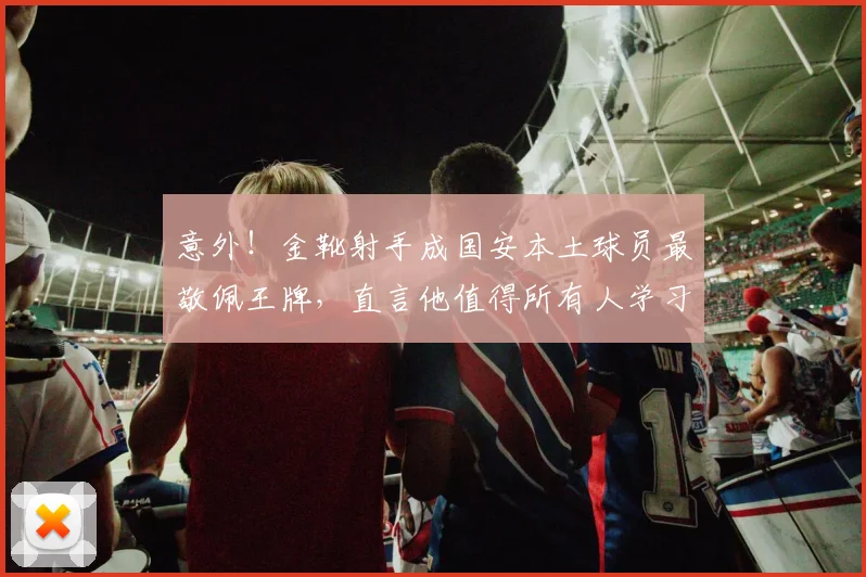 意外！金靴射手成国安本土球员最敬佩王牌，直言他值得所有人学习